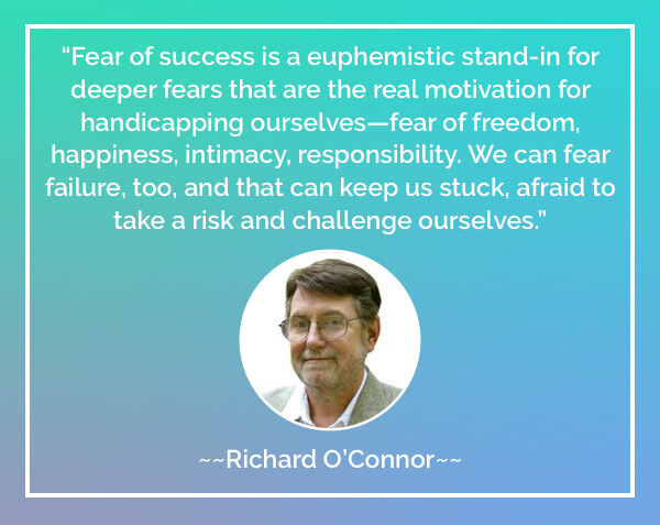 Fear of success is a euphemistic stand-in for deeper fears that are the real motivation for handicapping ourselves—fear of freedom, happiness, intimacy, responsibility. We can fear failure, too, and that can keep us stuck, afraid to take a risk and challenge ourselves