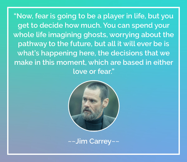 Now, fear is going to be a player in life, but you get to decide how much. You can spend your whole life imagining ghosts, worrying about the pathway to the future, but all it will ever be is what’s happening here, the decisions that we make in this moment, which are based in either love or fear